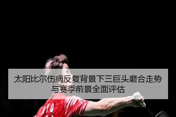 太阳比尔伤病反复背景下三巨头磨合走势与赛季前景全面评估