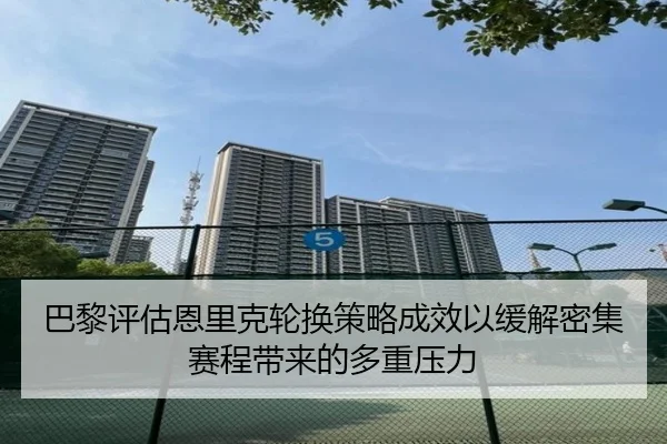 巴黎评估恩里克轮换策略成效以缓解密集赛程带来的多重压力