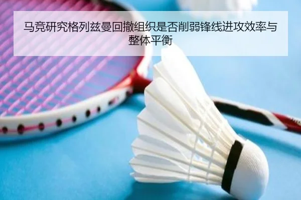 马竞研究格列兹曼回撤组织是否削弱锋线进攻效率与整体平衡
