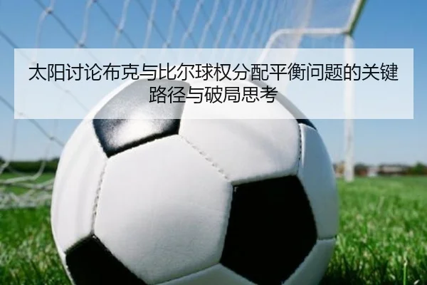太阳讨论布克与比尔球权分配平衡问题的关键路径与破局思考